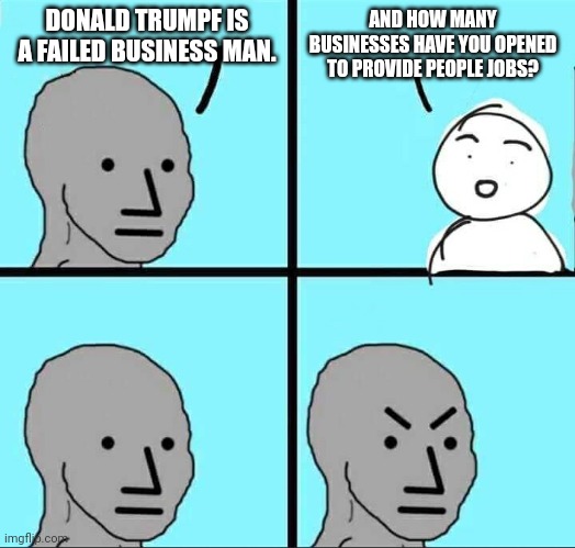 NPC Meme | DONALD TRUMPF IS A FAILED BUSINESS MAN. AND HOW MANY BUSINESSES HAVE YOU OPENED TO PROVIDE PEOPLE JOBS? | image tagged in npc meme,donald trump,business,politics lol | made w/ Imgflip meme maker