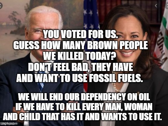 Biden and Harris | YOU VOTED FOR US. GUESS HOW MANY BROWN PEOPLE WE KILLED TODAY?  DON'T FEEL BAD, THEY HAVE AND WANT TO USE FOSSIL FUELS. WE WILL END OUR DEPENDENCY ON OIL IF WE HAVE TO KILL EVERY MAN, WOMAN AND CHILD THAT HAS IT AND WANTS TO USE IT. | image tagged in biden and harris | made w/ Imgflip meme maker