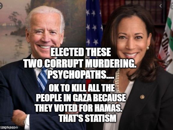 Biden and Harris | ELECTED THESE TWO CORRUPT MURDERING. 
 PSYCHOPATHS.... OK TO KILL ALL THE PEOPLE IN GAZA BECAUSE THEY VOTED FOR HAMAS.               THAT'S STATISM | image tagged in biden and harris | made w/ Imgflip meme maker