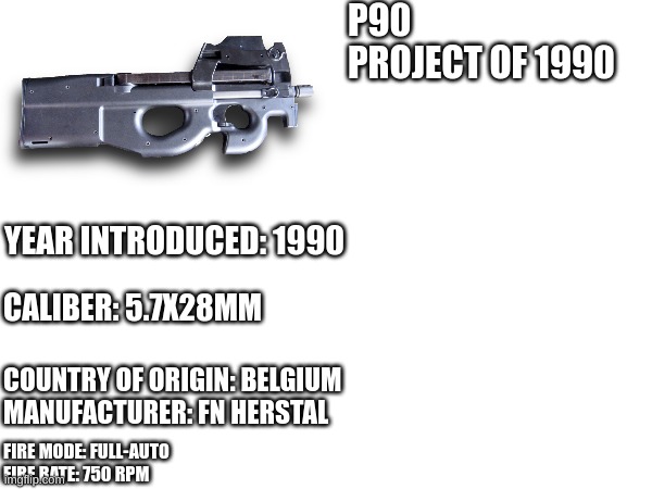 P90 | P90
PROJECT OF 1990; YEAR INTRODUCED: 1990; CALIBER: 5.7X28MM; COUNTRY OF ORIGIN: BELGIUM
MANUFACTURER: FN HERSTAL; FIRE MODE: FULL-AUTO
FIRE RATE: 750 RPM | image tagged in call of duty,splatoon 2,fortnite | made w/ Imgflip meme maker