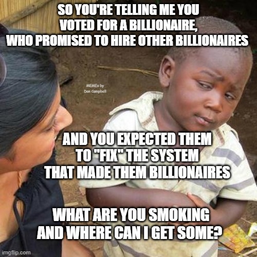 Third World Skeptical Kid | SO YOU'RE TELLING ME YOU VOTED FOR A BILLIONAIRE,
WHO PROMISED TO HIRE OTHER BILLIONAIRES; MEMEs by Dan Campbell; AND YOU EXPECTED THEM TO "FIX" THE SYSTEM THAT MADE THEM BILLIONAIRES; WHAT ARE YOU SMOKING AND WHERE CAN I GET SOME? | image tagged in memes,third world skeptical kid | made w/ Imgflip meme maker