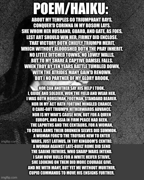 from elegia (just reposting ovids work cuz im lazy) | ABOUT MY TEMPLES GO TRIUMPHANT BAYS,
CONQUER'D CORINNA IN MY BOSOM LAYS.
SHE WHOM HER HUSBAND, GUARD, AND GATE, AS FOES,
LEST ART SHOULD WIN HER, FIRMLY DID ENCLOSE.
THAT VICTORY DOTH CHIEFLY TRIUMPH MERIT,
WHICH WITHOUT BLOODSHED DOTH THE PRAY INHERIT.
NO LITTLE DITCHED TOWNS, NO LOWLY WALLS,
BUT TO MY SHARE A CAPTIVE DAMSEL FALLS.
WHEN TROY BY TEN YEARS BATTLE TUMBLED DOWN,
WITH THE ATRIDES MANY GAIN'D RENOWN.
BUT I NO PARTNER OF MY GLORY BROOK, NOR CAN ANOTHER SAY HIS HELP I TOOK.
I, GUIDE AND SOLDIER, WON THE FIELD AND WEAR HER,
I WAS BOTH HORSEMAN, FOOTMAN, STANDARD BEARER.
NOR IN MY ACT HATH FORTUNE MINGLED CHANCE,
O CARE-GOT TRIUMPH HITHERWARDS ADVANCE.
NOR IS MY WAR'S CAUSE NEW, BUT FOR A QUEEN
EUROPE, AND ASIA IN FIRM PEACE HAD BEEN.
THE LAPHITHS AND THE CENTAURS, FOR A WOMAN,
TO CRUEL ARMS THEIR DRUNKEN SELVES DID SUMMON.
A WOMAN FORC'D THE TROYANS NEW TO ENTER
WARS, JUST LATINUS, IN THY KINGDOM'S CENTRE:
A WOMAN AGAINST LATE-BUILT ROME DID SEND
THE SABINE FATHERS, WHO SHARP WARS INTEND.
I SAW HOW BULLS FOR A WHITE HEIFER STRIVE,
SHE LOOKING ON THEM DID MORE COURAGE GIVE.
AND ME WITH MANY, BUT YET ME WITHOUT MURTHER,
CUPID COMMANDS TO MOVE HIS ENSIGNS FURTHER. | image tagged in sinx_yt poem | made w/ Imgflip meme maker