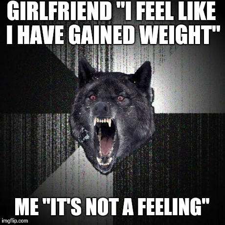 Insanity Wolf | GIRLFRIEND "I FEEL LIKE I HAVE GAINED WEIGHT" ME "IT'S NOT A FEELING" | image tagged in memes,insanity wolf,AdviceAnimals | made w/ Imgflip meme maker