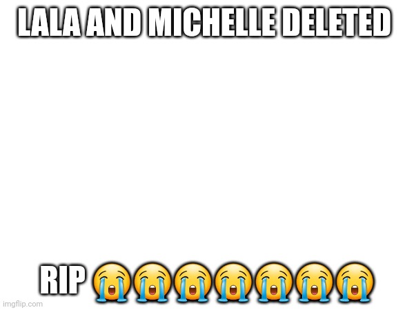 I'm gonna go cry- | LALA AND MICHELLE DELETED; RIP 😭😭😭😭😭😭😭 | made w/ Imgflip meme maker