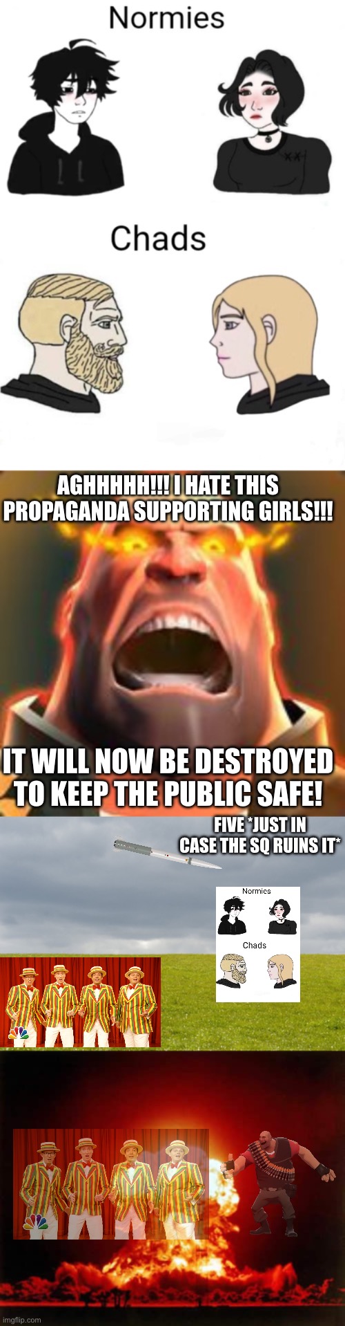 A new quartet… | AGHHHHH!!! I HATE THIS PROPAGANDA SUPPORTING GIRLS!!! IT WILL NOW BE DESTROYED TO KEEP THE PUBLIC SAFE! FIVE *JUST IN CASE THE SQ RUINS IT* | image tagged in chads vs normies,angry heavy,empty field,memes,nuclear explosion,jimmy fallon barbershop quartet | made w/ Imgflip meme maker