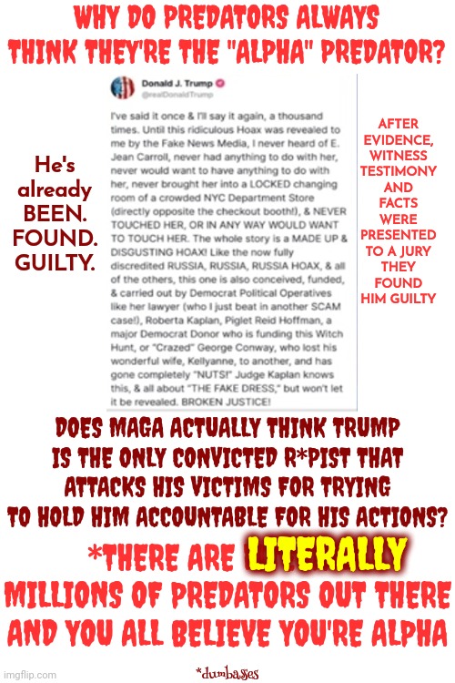 Cages | WHY DO PREDATORS ALWAYS THINK THEY'RE THE "ALPHA" PREDATOR? AFTER EVIDENCE, WITNESS TESTIMONY AND FACTS WERE PRESENTED TO A JURY
THEY FOUND HIM GUILTY; He's already BEEN. FOUND. GUILTY. DOES MAGA ACTUALLY THINK TRUMP IS THE ONLY CONVICTED R*PIST THAT ATTACKS HIS VICTIMS FOR TRYING TO HOLD HIM ACCOUNTABLE FOR HIS ACTIONS? LITERALLY; *THERE ARE LITERALLY MILLIONS OF PREDATORS OUT THERE AND YOU ALL BELIEVE YOU'RE ALPHA; *dumbasses | image tagged in toxic masculinity,domestic violence,violence,predators,scumbag trump,memes | made w/ Imgflip meme maker
