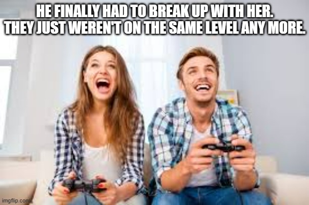 meme by Brad he broke up with her because they were on different levels | HE FINALLY HAD TO BREAK UP WITH HER. THEY JUST WEREN'T ON THE SAME LEVEL ANY MORE. | image tagged in gaming,video games,funny meme,humor,relationship,funny | made w/ Imgflip meme maker
