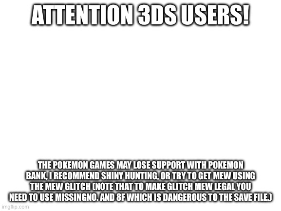 Tutorial in comments! | ATTENTION 3DS USERS! THE POKEMON GAMES MAY LOSE SUPPORT WITH POKEMON BANK, I RECOMMEND SHINY HUNTING, OR TRY TO GET MEW USING THE MEW GLITCH (NOTE THAT TO MAKE GLITCH MEW LEGAL YOU NEED TO USE MISSINGNO. AND 8F WHICH IS DANGEROUS TO THE SAVE FILE.) | image tagged in blank white template | made w/ Imgflip meme maker