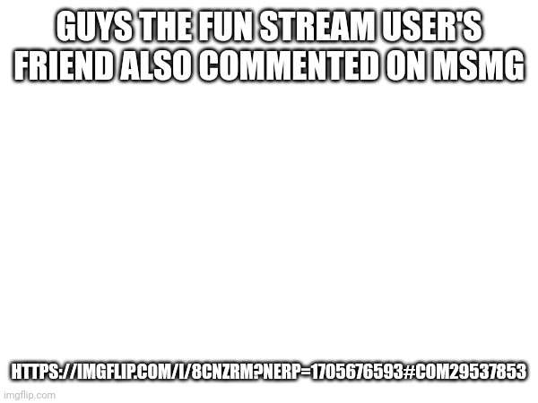 GUYS THE FUN STREAM USER'S FRIEND ALSO COMMENTED ON MSMG; HTTPS://IMGFLIP.COM/I/8CNZRM?NERP=1705676593#COM29537853 | made w/ Imgflip meme maker