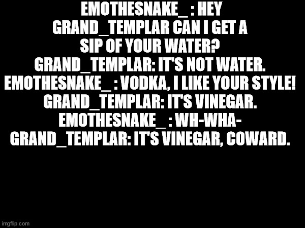 im on the site to | EMOTHESNAKE_ : HEY GRAND_TEMPLAR CAN I GET A SIP OF YOUR WATER?
GRAND_TEMPLAR: IT'S NOT WATER.
EMOTHESNAKE_ : VODKA, I LIKE YOUR STYLE!
GRAND_TEMPLAR: IT'S VINEGAR.
EMOTHESNAKE_ : WH-WHA-
GRAND_TEMPLAR: IT'S VINEGAR, COWARD. | made w/ Imgflip meme maker