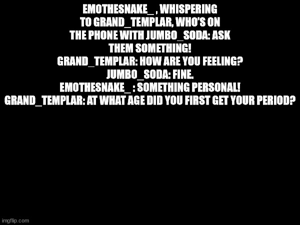 EMOTHESNAKE_ , WHISPERING TO GRAND_TEMPLAR, WHO’S ON THE PHONE WITH JUMBO_SODA: ASK THEM SOMETHING!
GRAND_TEMPLAR: HOW ARE YOU FEELING?
JUMBO_SODA: FINE.
EMOTHESNAKE_ : SOMETHING PERSONAL!
GRAND_TEMPLAR: AT WHAT AGE DID YOU FIRST GET YOUR PERIOD? | made w/ Imgflip meme maker