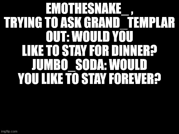 this would never happen but is funny | EMOTHESNAKE_ , TRYING TO ASK GRAND_TEMPLAR OUT: WOULD YOU LIKE TO STAY FOR DINNER?
JUMBO_SODA: WOULD YOU LIKE TO STAY FOREVER? | made w/ Imgflip meme maker