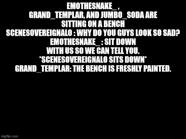 EMOTHESNAKE_ , GRAND_TEMPLAR, AND JUMBO_SODA ARE SITTING ON A BENCH
SCENESOVEREIGNALO : WHY DO YOU GUYS LOOK SO SAD?
EMOTHESNAKE_ : SIT DOWN WITH US SO WE CAN TELL YOU.
*SCENESOVEREIGNALO SITS DOWN*
GRAND_TEMPLAR: THE BENCH IS FRESHLY PAINTED. | made w/ Imgflip meme maker