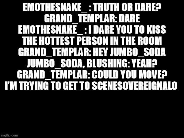 this is just...... no | EMOTHESNAKE_ : TRUTH OR DARE?
GRAND_TEMPLAR: DARE
EMOTHESNAKE_ : I DARE YOU TO KISS THE HOTTEST PERSON IN THE ROOM
GRAND_TEMPLAR: HEY JUMBO_SODA
JUMBO_SODA, BLUSHING: YEAH?
GRAND_TEMPLAR: COULD YOU MOVE? I’M TRYING TO GET TO SCENESOVEREIGNALO | made w/ Imgflip meme maker