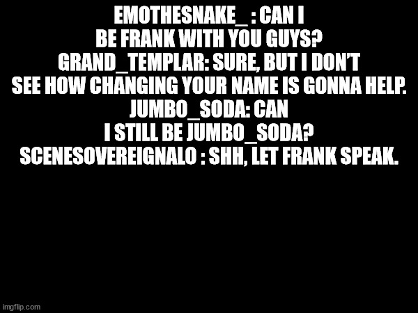 EMOTHESNAKE_ : CAN I BE FRANK WITH YOU GUYS?
GRAND_TEMPLAR: SURE, BUT I DON’T SEE HOW CHANGING YOUR NAME IS GONNA HELP.
JUMBO_SODA: CAN I STILL BE JUMBO_SODA?
SCENESOVEREIGNALO : SHH, LET FRANK SPEAK. | made w/ Imgflip meme maker