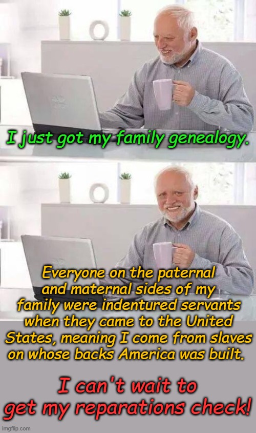 "We're all working for the Pharaoh"- Richard Thompson 1988 | I just got my family genealogy. Everyone on the paternal and maternal sides of my family were indentured servants when they came to the United States, meaning I come from slaves on whose backs America was built. I can't wait to get my reparations check! | image tagged in memes,hide the pain harold | made w/ Imgflip meme maker