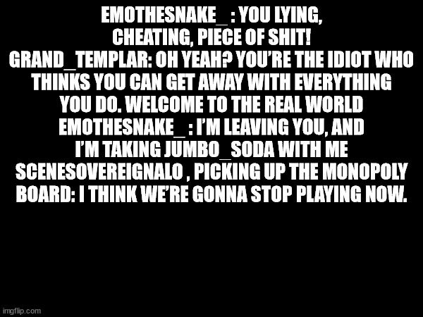 EMOTHESNAKE_ : YOU LYING, CHEATING, PIECE OF SHIT!
GRAND_TEMPLAR: OH YEAH? YOU’RE THE IDIOT WHO THINKS YOU CAN GET AWAY WITH EVERYTHING YOU DO. WELCOME TO THE REAL WORLD
EMOTHESNAKE_ : I’M LEAVING YOU, AND I’M TAKING JUMBO_SODA WITH ME
SCENESOVEREIGNALO , PICKING UP THE MONOPOLY BOARD: I THINK WE’RE GONNA STOP PLAYING NOW. | made w/ Imgflip meme maker