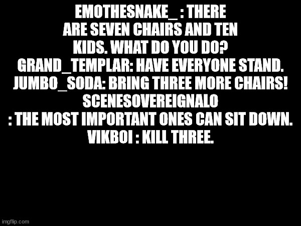 i love ai me | EMOTHESNAKE_ : THERE ARE SEVEN CHAIRS AND TEN KIDS. WHAT DO YOU DO?
GRAND_TEMPLAR: HAVE EVERYONE STAND.
JUMBO_SODA: BRING THREE MORE CHAIRS!
SCENESOVEREIGNALO : THE MOST IMPORTANT ONES CAN SIT DOWN.
VIKBOI : KILL THREE. | made w/ Imgflip meme maker