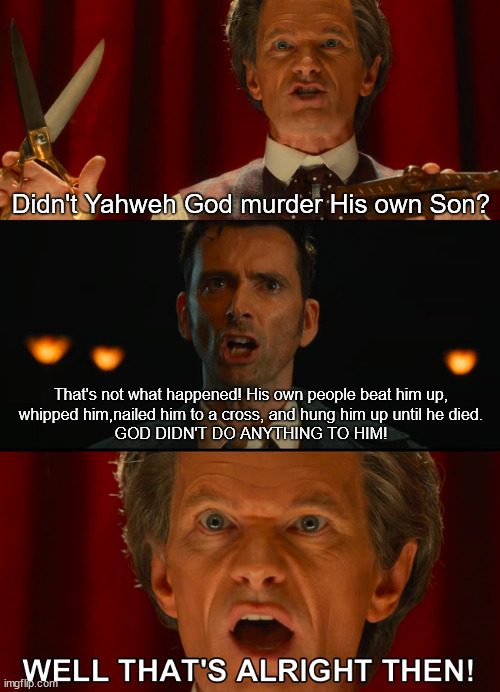 God didn't kill His own Son 01 | Didn't Yahweh God murder His own Son? That's not what happened! His own people beat him up,
whipped him,nailed him to a cross, and hung him up until he died.
GOD DIDN'T DO ANYTHING TO HIM! | image tagged in well that's alright then,god didn't kill his son,the israelites killed jesus | made w/ Imgflip meme maker
