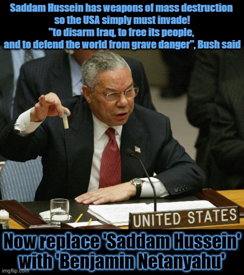 Should only the USA and its allies have weapons of mass destruction? | Saddam Hussein has weapons of mass destruction 
so the USA simply must invade!


"to disarm Iraq, to free its people, 
and to defend the world from grave danger", Bush said; Now replace 'Saddam Hussein'
with 'Benjamin Netanyahu' | image tagged in weapon of mass destruction,colin powell,george bush,iraq,israel | made w/ Imgflip meme maker