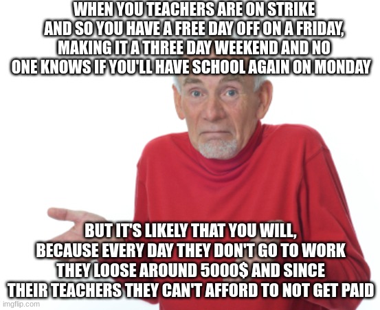 So relatable, right? | WHEN YOU TEACHERS ARE ON STRIKE AND SO YOU HAVE A FREE DAY OFF ON A FRIDAY, MAKING IT A THREE DAY WEEKEND AND NO ONE KNOWS IF YOU'LL HAVE SCHOOL AGAIN ON MONDAY; BUT IT'S LIKELY THAT YOU WILL, BECAUSE EVERY DAY THEY DON'T GO TO WORK THEY LOOSE AROUND 5000$ AND SINCE THEIR TEACHERS THEY CAN'T AFFORD TO NOT GET PAID | image tagged in guess i'll die | made w/ Imgflip meme maker