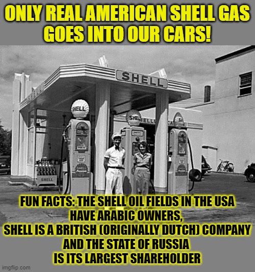 A few fun facts about Shell | ONLY REAL AMERICAN SHELL GAS
GOES INTO OUR CARS! FUN FACTS: THE SHELL OIL FIELDS IN THE USA
HAVE ARABIC OWNERS, 
SHELL IS A BRITISH (ORIGINALLY DUTCH) COMPANY
AND THE STATE OF RUSSIA 
IS ITS LARGEST SHAREHOLDER | image tagged in shell,big oil,russia,real american,america | made w/ Imgflip meme maker
