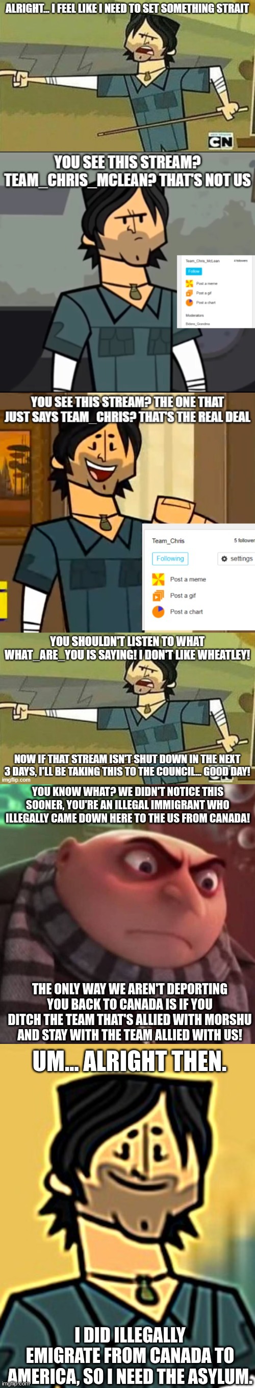 If you don't want Chris McLean in Canadian jail, then accept that he's on our side. | YOU KNOW WHAT? WE DIDN'T NOTICE THIS SOONER, YOU'RE AN ILLEGAL IMMIGRANT WHO ILLEGALLY CAME DOWN HERE TO THE US FROM CANADA! THE ONLY WAY WE AREN'T DEPORTING YOU BACK TO CANADA IS IF YOU DITCH THE TEAM THAT'S ALLIED WITH MORSHU AND STAY WITH THE TEAM ALLIED WITH US! UM... ALRIGHT THEN. I DID ILLEGALLY EMIGRATE FROM CANADA TO AMERICA, SO I NEED THE ASYLUM. | image tagged in angry gru,chris mclean jump | made w/ Imgflip meme maker
