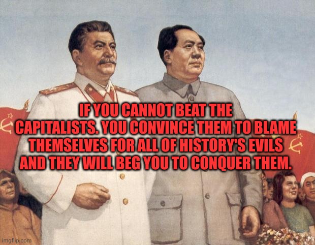 Stalin and Mao | IF YOU CANNOT BEAT THE CAPITALISTS. YOU CONVINCE THEM TO BLAME THEMSELVES FOR ALL OF HISTORY'S EVILS AND THEY WILL BEG YOU TO CONQUER THEM. | image tagged in stalin and mao | made w/ Imgflip meme maker
