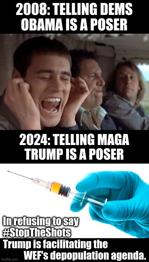 The psyop is so big people are afraid to look. Plus, denial is safer and I can keep my job... and that's how we got here. | 2008: TELLING DEMS
OBAMA IS A POSER; 2024: TELLING MAGA
TRUMP IS A POSER; In refusing to say
#StopTheShots
Trump is facilitating the
           WEF's depopulation agenda. | image tagged in dumb and dumber plugging ears,syringe vaccine medicine,democrats,republicans,maga,wef | made w/ Imgflip meme maker