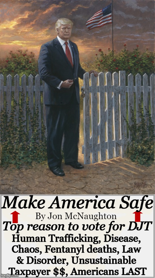 Make America Safe Again | Make America Safe; By Jon McNaughton; Top reason to vote for DJT; Human Trafficking, Disease, 
Chaos, Fentanyl deaths, Law 
& Disorder, Unsustainable 
Taxpayer $$, Americans LAST | image tagged in politics,donald trump,open borders,safety first,america,americans first | made w/ Imgflip meme maker