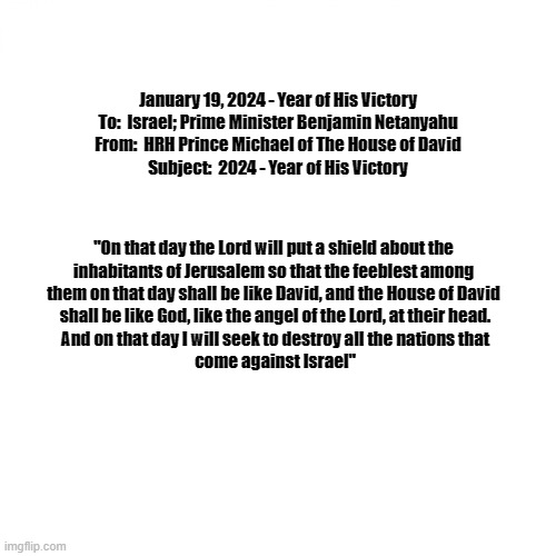 Blank White Template | January 19, 2024 - Year of His Victory

To:  Israel; Prime Minister Benjamin Netanyahu
From:  HRH Prince Michael of The House of David
Subject:  2024 - Year of His Victory; "On that day the Lord will put a shield about the 
inhabitants of Jerusalem so that the feeblest among 
them on that day shall be like David, and the House of David 
shall be like God, like the angel of the Lord, at their head.
And on that day I will seek to destroy all the nations that
come against Israel" | image tagged in blank white template | made w/ Imgflip meme maker