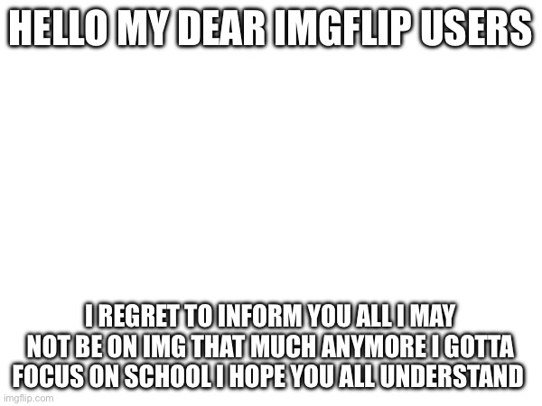 Please repost | HELLO MY DEAR IMGFLIP USERS; I REGRET TO INFORM YOU ALL I MAY NOT BE ON IMG THAT MUCH ANYMORE I GOTTA FOCUS ON SCHOOL I HOPE YOU ALL UNDERSTAND | image tagged in running away balloon | made w/ Imgflip meme maker