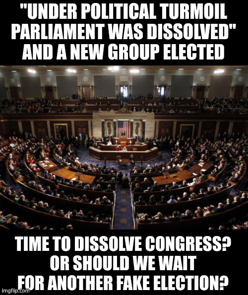 The Uniparty is not going to investigate themselves. Stalling and wrist slaps, that's it. | "UNDER POLITICAL TURMOIL
PARLIAMENT WAS DISSOLVED"
AND A NEW GROUP ELECTED; TIME TO DISSOLVE CONGRESS?
OR SHOULD WE WAIT
FOR ANOTHER FAKE ELECTION? | image tagged in congress,uniparty | made w/ Imgflip meme maker
