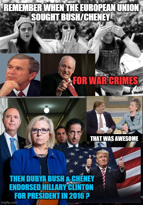 TURN, TURN, TURN: The Byrds | REMEMBER WHEN THE EUROPEAN UNION
SOUGHT BUSH/CHENEY; FOR WAR CRIMES; THEN DUBYA BUSH & CHENEY
ENDORSED HILLARY CLINTON 
FOR PRESIDENT IN 2016 ? | image tagged in see no evil hear no evil speak no evil,j6 committee,seasons,clinton foundation,dick cheney,bush | made w/ Imgflip meme maker