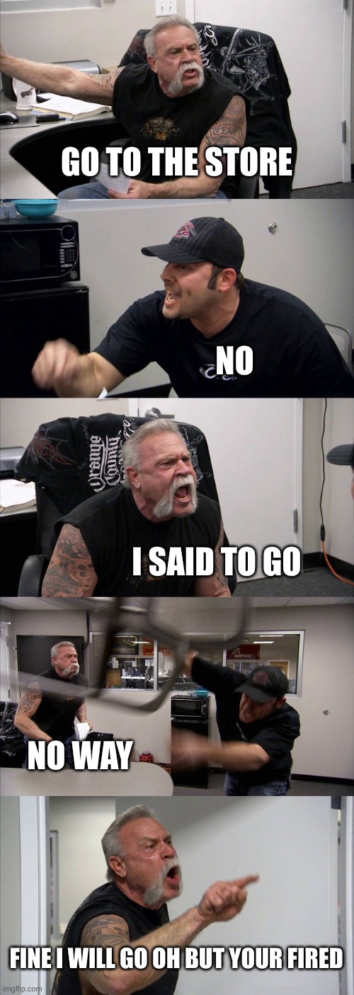 go to the store | GO TO THE STORE; NO; I SAID TO GO; NO WAY; FINE I WILL GO OH BUT YOUR FIRED | image tagged in memes,american chopper argument | made w/ Imgflip meme maker