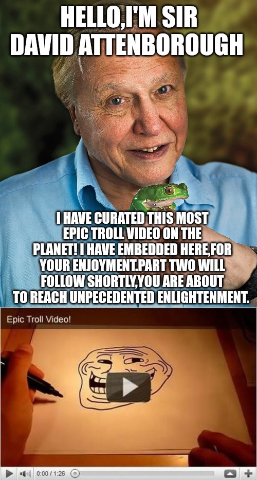 HELLO,I'M SIR DAVID ATTENBOROUGH; I HAVE CURATED THIS MOST EPIC TROLL VIDEO ON THE PLANET! I HAVE EMBEDDED HERE,FOR YOUR ENJOYMENT.PART TWO WILL FOLLOW SHORTLY,YOU ARE ABOUT TO REACH UNPECEDENTED ENLIGHTENMENT. | made w/ Imgflip meme maker