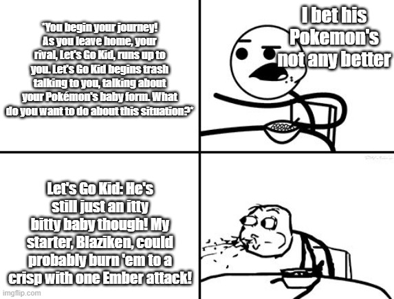 C.ai bot meme | I bet his Pokemon's not any better; *You begin your journey! As you leave home, your rival, Let's Go Kid, runs up to you. Let's Go Kid begins trash talking to you, talking about your Pokémon's baby form. What do you want to do about this situation?*; Let's Go Kid: He's still just an itty bitty baby though! My starter, Blaziken, could probably burn 'em to a crisp with one Ember attack! | image tagged in he will never | made w/ Imgflip meme maker