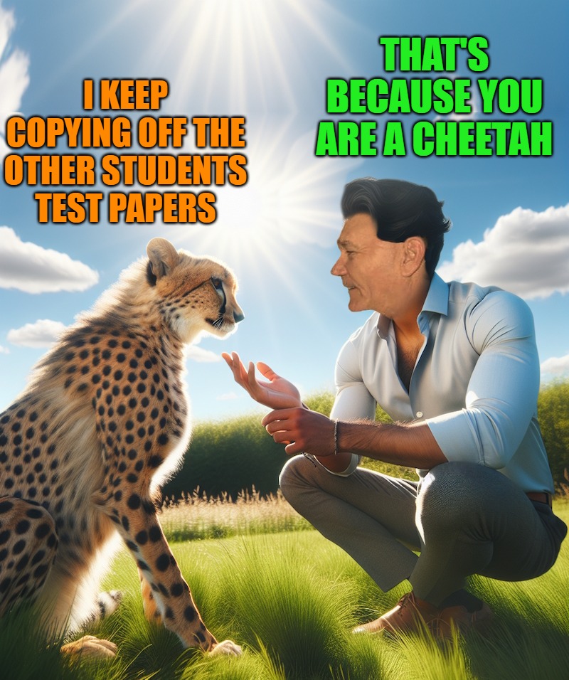 cheetah | THAT'S BECAUSE YOU ARE A CHEETAH; I KEEP COPYING OFF THE OTHER STUDENTS TEST PAPERS | image tagged in cheetah | made w/ Imgflip meme maker