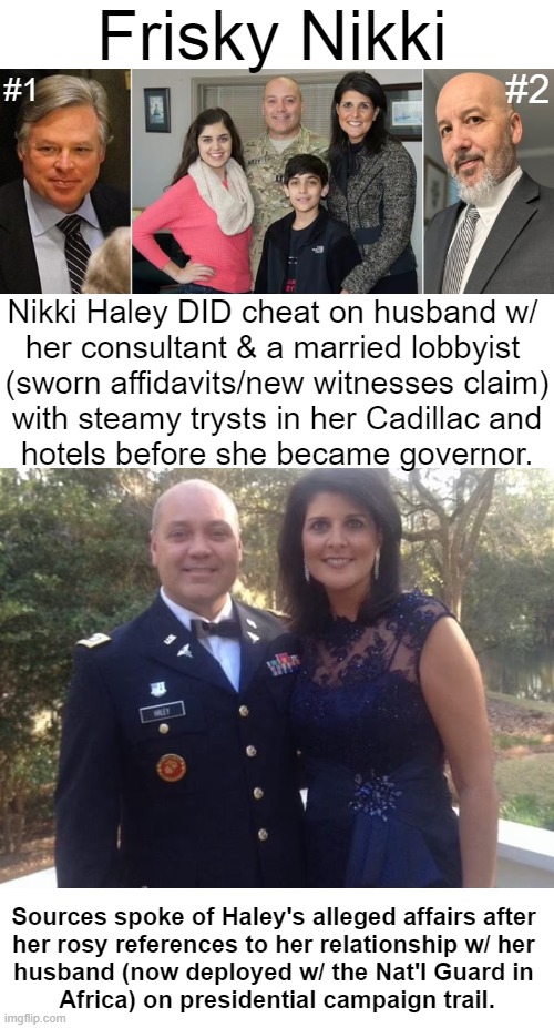 Court documents have revealed that Nikki Haley did, in fact, cheat on her husband before becoming governor. You decide... | Frisky Nikki; #1; #2; Nikki Haley DID cheat on husband w/ 
her consultant & a married lobbyist 
(sworn affidavits/new witnesses claim); with steamy trysts in her Cadillac and
hotels before she became governor. Sources spoke of Haley's alleged affairs after 
her rosy references to her relationship w/ her 
husband (now deployed w/ the Nat'l Guard in 
Africa) on presidential campaign trail. | image tagged in politics,nikki haley,breaking news,allegations,cheating,marriage | made w/ Imgflip meme maker