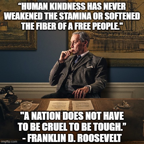 Kindness requires a strength that the cruel sorely lack. | “HUMAN KINDNESS HAS NEVER
WEAKENED THE STAMINA OR SOFTENED
THE FIBER OF A FREE PEOPLE."; "A NATION DOES NOT HAVE
TO BE CRUEL TO BE TOUGH.”
- FRANKLIN D. ROOSEVELT | image tagged in fdr,kindness,cruel,freedom,strength,tough | made w/ Imgflip meme maker