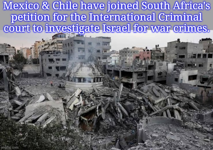 The rest of the world is watching. | Mexico & Chile have joined South Africa's
petition for the International Criminal court to investigate Israel for war crimes. | image tagged in gaza,hate crime,oppression,segregation,genocide | made w/ Imgflip meme maker
