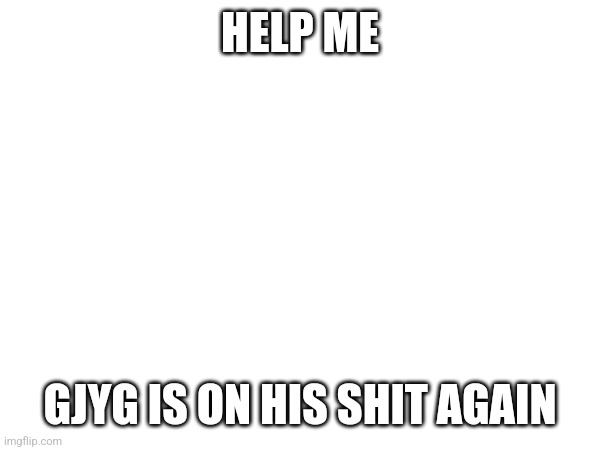 HELP ME; GJYG IS ON HIS SHIT AGAIN | made w/ Imgflip meme maker