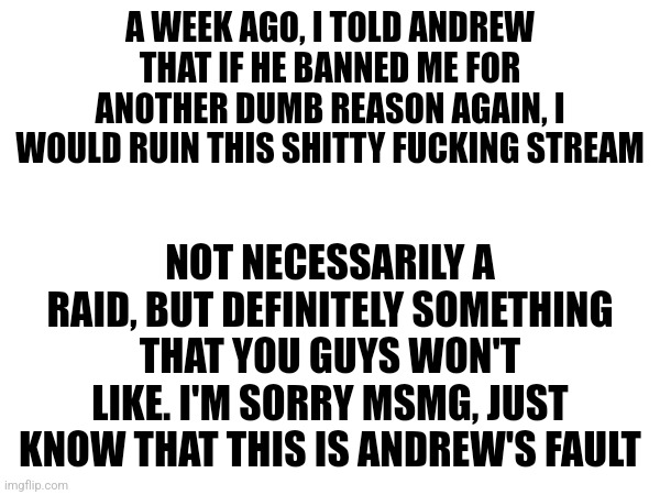 Dw, it will follow tos | A WEEK AGO, I TOLD ANDREW THAT IF HE BANNED ME FOR ANOTHER DUMB REASON AGAIN, I WOULD RUIN THIS SHITTY FUCKING STREAM; NOT NECESSARILY A RAID, BUT DEFINITELY SOMETHING THAT YOU GUYS WON'T LIKE. I'M SORRY MSMG, JUST KNOW THAT THIS IS ANDREW'S FAULT | made w/ Imgflip meme maker