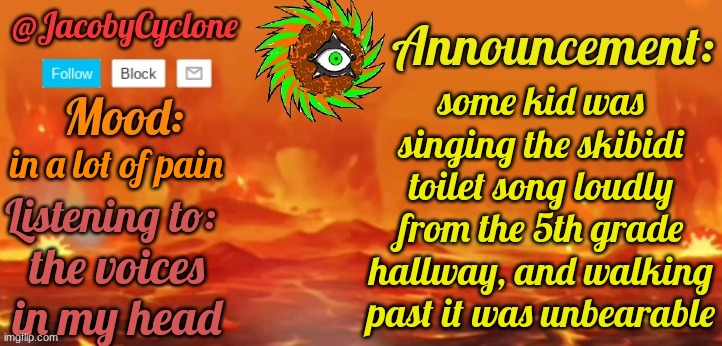 announcement to the stream | some kid was singing the skibidi toilet song loudly from the 5th grade hallway, and walking past it was unbearable; in a lot of pain; the voices in my head | image tagged in jacobycyclone temp by henryomg01 | made w/ Imgflip meme maker