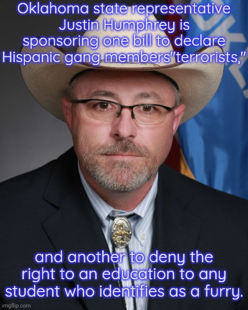 The second bill actually says that they should be treated like animals. | Oklahoma state representative Justin Humphrey is sponsoring one bill to declare Hispanic gang members"terrorists,"; and another to deny the right to an education to any student who identifies as a furry. | image tagged in bigot,fascist,make america great again,conservative logic | made w/ Imgflip meme maker