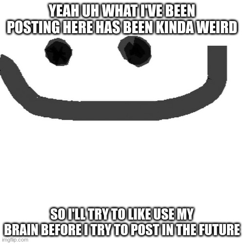 hmm.jpg | YEAH UH WHAT I'VE BEEN POSTING HERE HAS BEEN KINDA WEIRD; SO I'LL TRY TO LIKE USE MY BRAIN BEFORE I TRY TO POST IN THE FUTURE | image tagged in hmm jpg | made w/ Imgflip meme maker