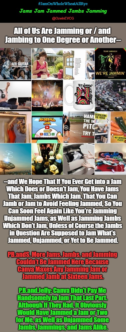 Jams Jam Jammed Jambs Jamming | #JamOnWholeWheatAllRye; Jams Jam Jammed Jambs Jamming; @OzwinEVCG; All of Us Are Jamming or / and 

Jambing to One Degree or Another--; --and We Hope That If You Ever Get into a Jam 

Which Does or Doesn't Jam, You Have Jams 

That Jam, Jambs Which Jam, That You Can 

Jamb or Jam to Avoid Feeling Jammed, So You 

Can Soon Feel Again Like You're Jamming 

Unjammed Jams, as Well as Jamming Jambs 

Which Don't Jam, Unless of Course the Jambs 

in Question Are Supposed to Jam What's 

Jammed, Unjammed, or Yet to Be Jammed. PB.andS. More Jams, Jambs, and Jamming 

Couldn't Be Jammed Here Because 

Canva Maxes Any Jamming Jam or 

Jammed Jamb at Sixteen Jams. P.B.and.Jelly: Canva Didn't Pay Me 

Handsomely to Jam That Last Part. 

Although If They Had, It Obviously 

Would Have Jammed a Jam or Two 

for Me, as Well as Unjammed Some 

Jambs, Jammings, and Jams Alike. | image tagged in punning amok,eyeroll meme,jam session,space jam,earth jam,animal jam | made w/ Imgflip meme maker