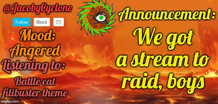 Link in comments | We got a stream to raid, boys; Angered; Battle cat filibuster theme | image tagged in jacobycyclone temp by henryomg01 | made w/ Imgflip meme maker