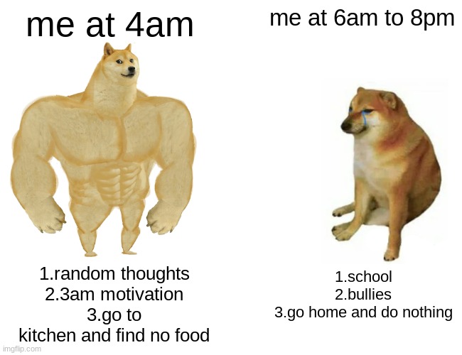 doge at 3am | me at 4am; me at 6am to 8pm; 1.random thoughts
2.3am motivation
3.go to kitchen and find no food; 1.school
2.bullies
3.go home and do nothing | image tagged in memes,buff doge vs cheems | made w/ Imgflip meme maker