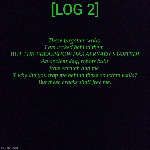 LOG 2: Why did you trap me underneath? | These forgotten walls.
I am locked behind them.
BUT THE FREAKSHOW HAS ALREADY STARTED!
An ancient dog, robots built from scratch and me.
X why did you trap me behind these concrete walls?
But these cracks shall free me. [LOG 2] | image tagged in why,x | made w/ Imgflip meme maker